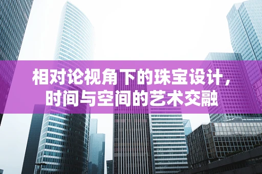 相对论视角下的珠宝设计，时间与空间的艺术交融