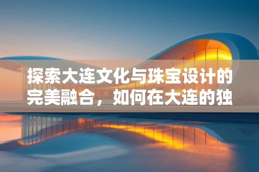 探索大连文化与珠宝设计的完美融合，如何在大连的独特风情中汲取灵感？