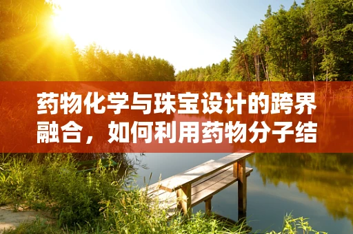 药物化学与珠宝设计的跨界融合，如何利用药物分子结构激发创意灵感？
