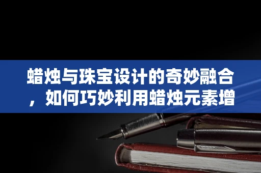 蜡烛与珠宝设计的奇妙融合，如何巧妙利用蜡烛元素增添作品的艺术氛围？