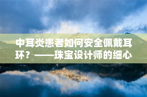 中耳炎患者如何安全佩戴耳环？——珠宝设计师的细心考量