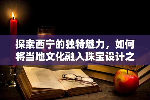 探索西宁的独特魅力，如何将当地文化融入珠宝设计之中？