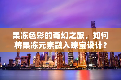 果冻色彩的奇幻之旅，如何将果冻元素融入珠宝设计？