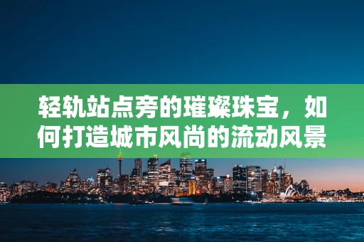 轻轨站点旁的璀璨珠宝，如何打造城市风尚的流动风景线？
