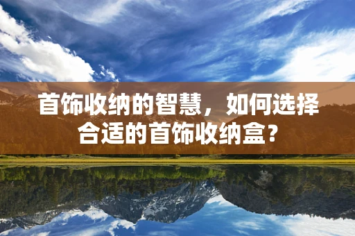 首饰收纳的智慧，如何选择合适的首饰收纳盒？