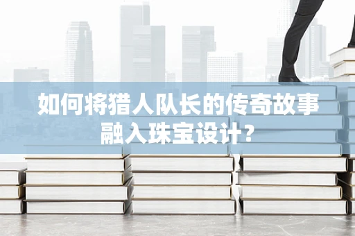 如何将猎人队长的传奇故事融入珠宝设计？
