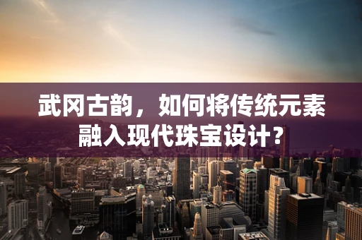 武冈古韵，如何将传统元素融入现代珠宝设计？