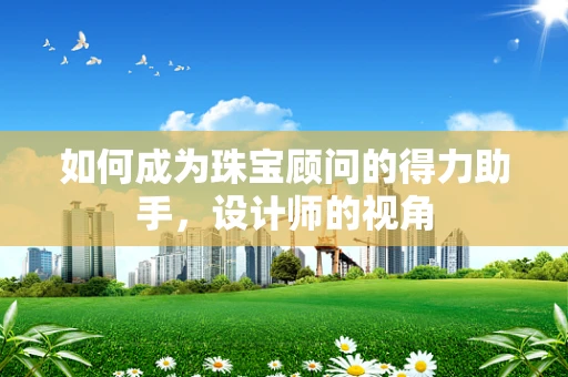 如何成为珠宝顾问的得力助手，设计师的视角