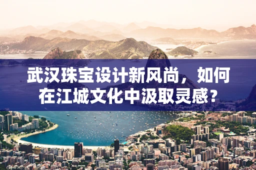 武汉珠宝设计新风尚，如何在江城文化中汲取灵感？
