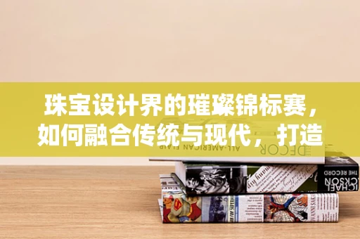 珠宝设计界的璀璨锦标赛，如何融合传统与现代，打造独一无二的冠军之作？