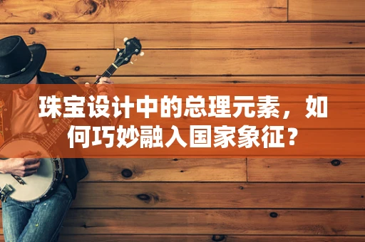 珠宝设计中的总理元素，如何巧妙融入国家象征？