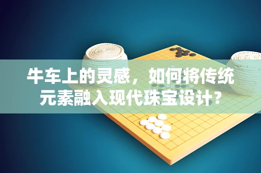 牛车上的灵感，如何将传统元素融入现代珠宝设计？