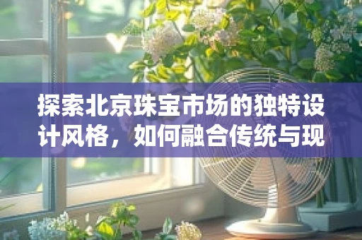 探索北京珠宝市场的独特设计风格，如何融合传统与现代？