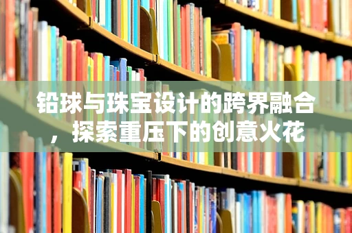 铅球与珠宝设计的跨界融合，探索重压下的创意火花