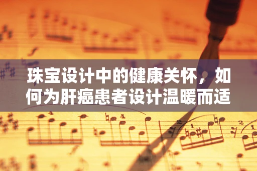 珠宝设计中的健康关怀，如何为肝癌患者设计温暖而适宜的饰品？