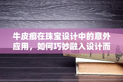 牛皮癣在珠宝设计中的意外应用，如何巧妙融入设计而不失雅致？