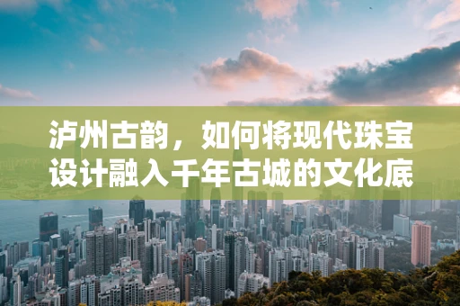泸州古韵，如何将现代珠宝设计融入千年古城的文化底蕴？
