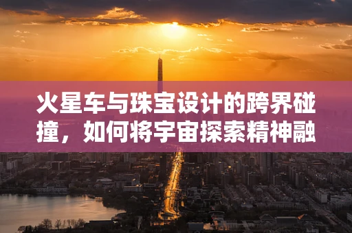 火星车与珠宝设计的跨界碰撞，如何将宇宙探索精神融入精致珠宝？