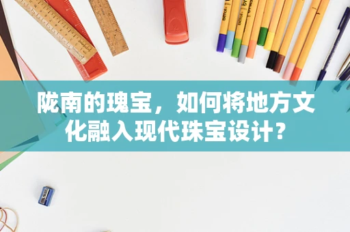 陇南的瑰宝，如何将地方文化融入现代珠宝设计？