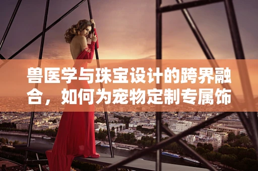 兽医学与珠宝设计的跨界融合，如何为宠物定制专属饰品？