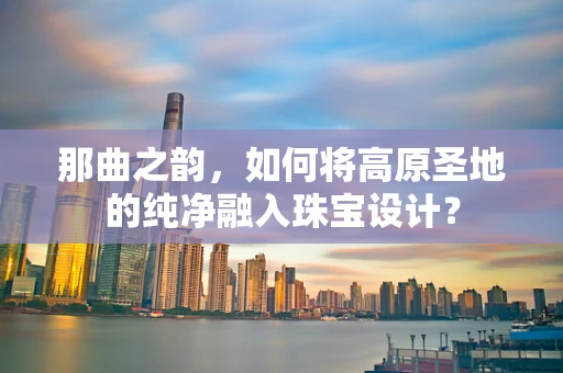 那曲之韵，如何将高原圣地的纯净融入珠宝设计？