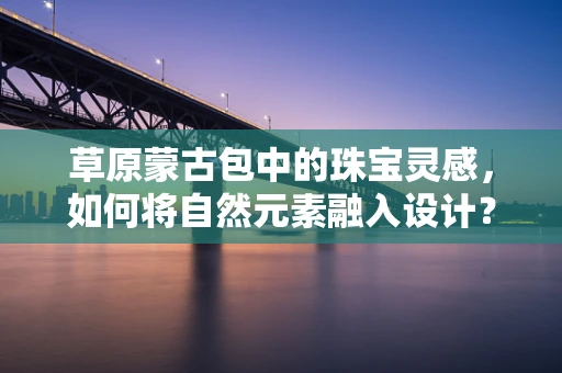 草原蒙古包中的珠宝灵感，如何将自然元素融入设计？