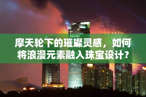 摩天轮下的璀璨灵感，如何将浪漫元素融入珠宝设计？