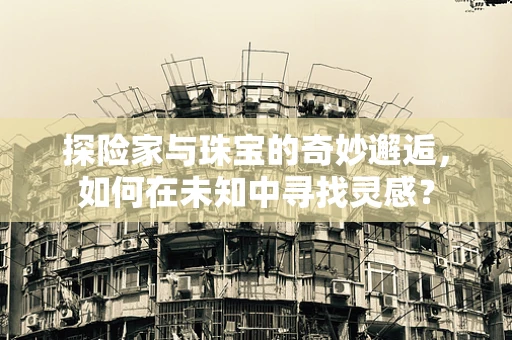 探险家与珠宝的奇妙邂逅，如何在未知中寻找灵感？