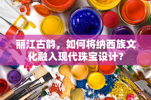丽江古韵，如何将纳西族文化融入现代珠宝设计？