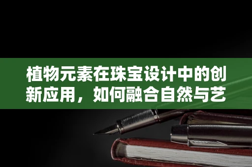 植物元素在珠宝设计中的创新应用，如何融合自然与艺术？