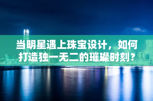 当明星遇上珠宝设计，如何打造独一无二的璀璨时刻？