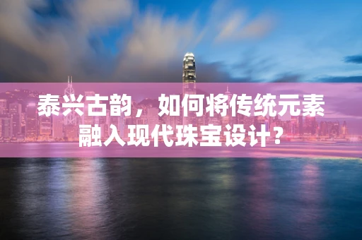 泰兴古韵，如何将传统元素融入现代珠宝设计？