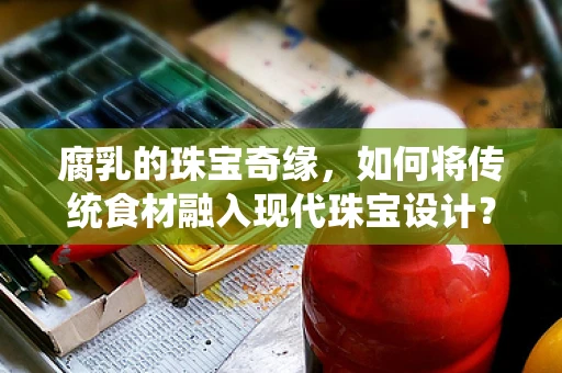 腐乳的珠宝奇缘，如何将传统食材融入现代珠宝设计？