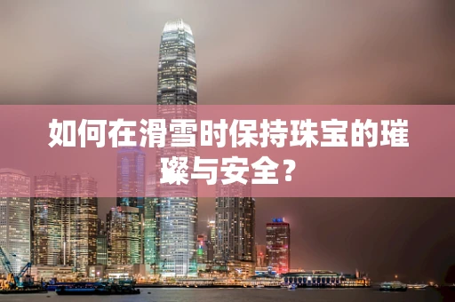 如何在滑雪时保持珠宝的璀璨与安全？