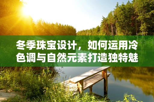 冬季珠宝设计，如何运用冷色调与自然元素打造独特魅力？