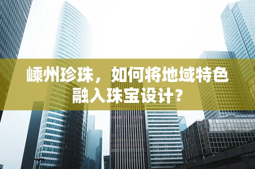 嵊州珍珠，如何将地域特色融入珠宝设计？