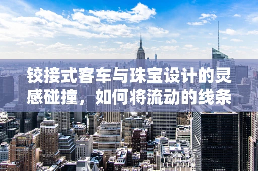 铰接式客车与珠宝设计的灵感碰撞，如何将流动的线条融入珠宝设计？