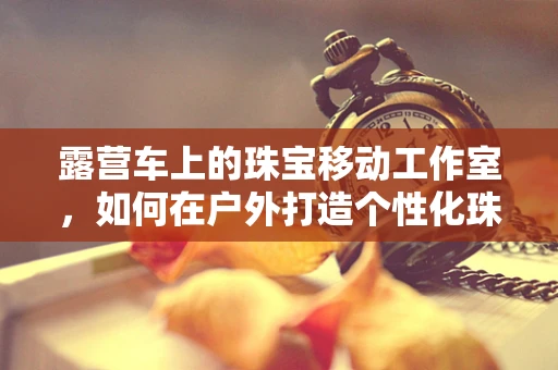 露营车上的珠宝移动工作室，如何在户外打造个性化珠宝体验？