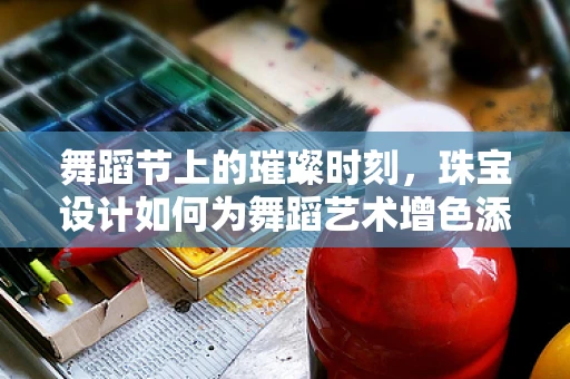 舞蹈节上的璀璨时刻，珠宝设计如何为舞蹈艺术增色添彩？