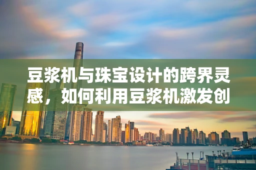 豆浆机与珠宝设计的跨界灵感，如何利用豆浆机激发创意火花？