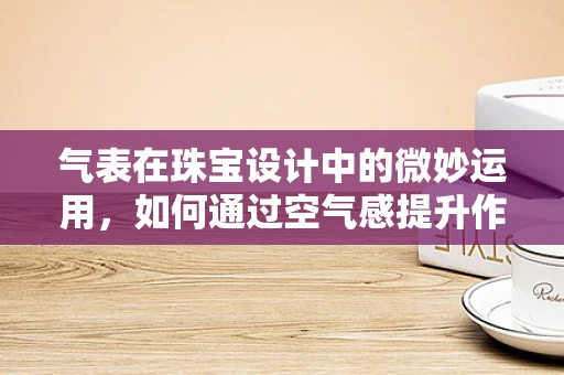 气表在珠宝设计中的微妙运用，如何通过空气感提升作品的高级感？