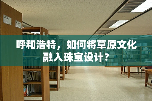呼和浩特，如何将草原文化融入珠宝设计？
