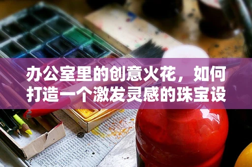 办公室里的创意火花，如何打造一个激发灵感的珠宝设计工作空间？