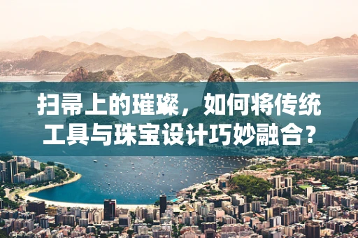 扫帚上的璀璨，如何将传统工具与珠宝设计巧妙融合？