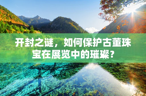 开封之谜，如何保护古董珠宝在展览中的璀璨？
