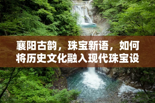 襄阳古韵，珠宝新语，如何将历史文化融入现代珠宝设计？