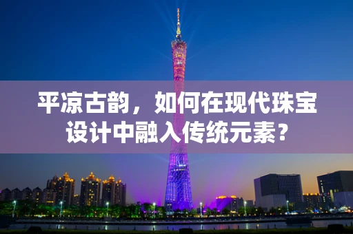 平凉古韵，如何在现代珠宝设计中融入传统元素？