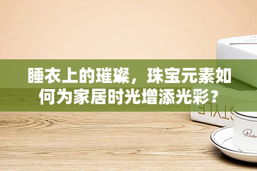 睡衣上的璀璨，珠宝元素如何为家居时光增添光彩？