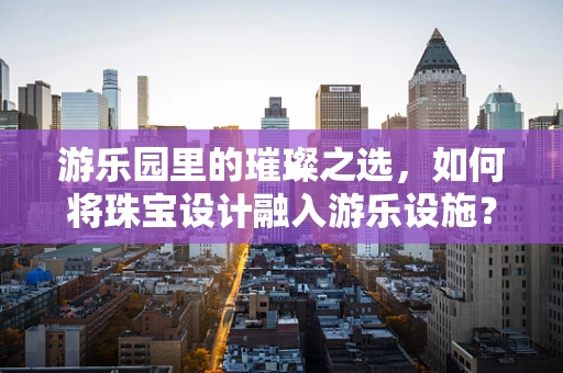 游乐园里的璀璨之选，如何将珠宝设计融入游乐设施？