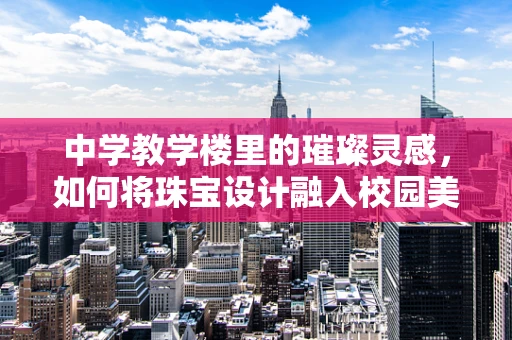 中学教学楼里的璀璨灵感，如何将珠宝设计融入校园美学？